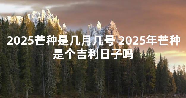 2025芒种是几月几号 2025年芒种是个吉利日子吗